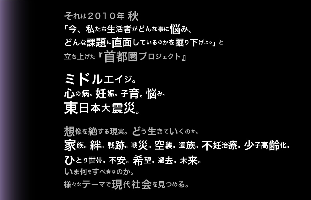 それは２０１０年 秋
「今、私たち生活者がどんな事に悩み、
どんな課題に直面しているのかを掘り下げよう」と
立ち上げた『首都圏プロジェクト』
ミドルエイジ。
心の病。妊娠。子育。悩み。
東日本大震災。
想像を絶する現実。どう生きていくのか。
家族。絆。戦跡。戦災。空襲。遺族。不妊治療。少子高齢化。ひとり世帯。不安。希望。過去。未来。
いま何をすべきなのか。
様々なテーマで現代社会を見つめる。